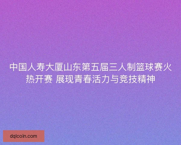 中国人寿大厦山东第五届三人制篮球赛火热开赛 展现青春活力与竞技精神
