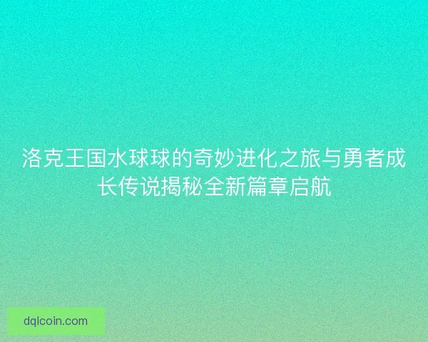 洛克王国水球球的奇妙进化之旅与勇者成长传说揭秘全新篇章启航