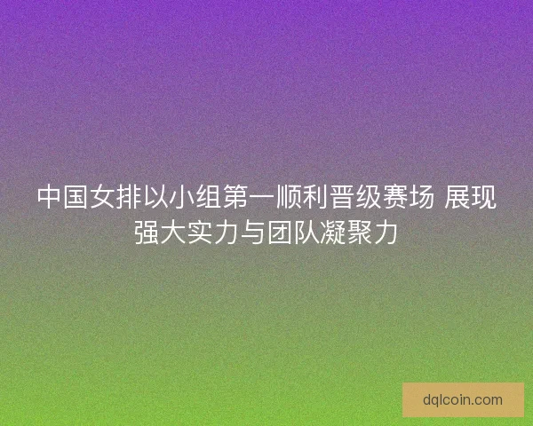 中国女排以小组第一顺利晋级赛场 展现强大实力与团队凝聚力