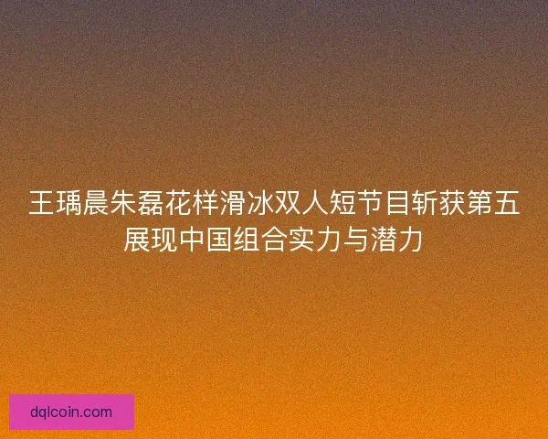 王瑀晨朱磊花样滑冰双人短节目斩获第五展现中国组合实力与潜力