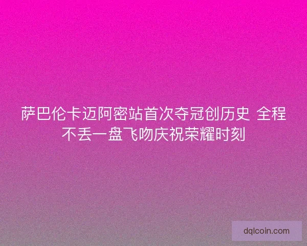 萨巴伦卡迈阿密站首次夺冠创历史 全程不丢一盘飞吻庆祝荣耀时刻