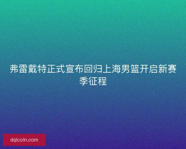 弗雷戴特正式宣布回归上海男篮开启新赛季征程